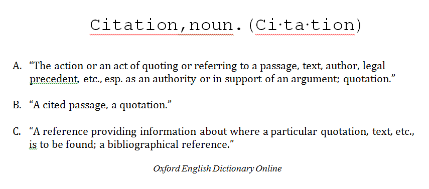 Citations description. Citation, noun. A. The action or an act of quoting or referring to a passage, text, author, legal precedent, etc., esp. as an authority or in support of an argument; quotation. B. A cited passage, a quotation. C. A reference providing information about where a particular quotation, text, etc., is to be found; a bibliographical reference. Oxford English Dictionary Online